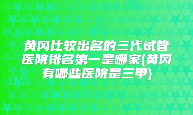 黄冈比较出名的三代试管医院排名第一是哪家(黄冈有哪些医院是三甲)