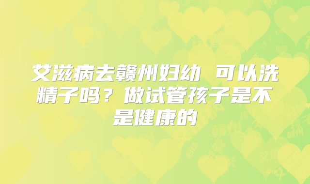 艾滋病去赣州妇幼 可以洗精子吗?做试管孩子是不是健康的
