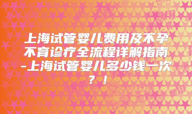 上海试管婴儿费用及不孕不育诊疗全流程详解指南-上海试管婴儿多少钱一次?!
