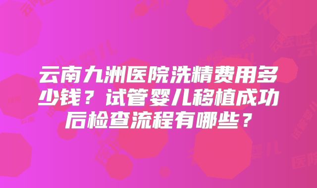 云南九洲医院洗精费用多少钱？试管婴儿移植成功后检查流程有哪些？