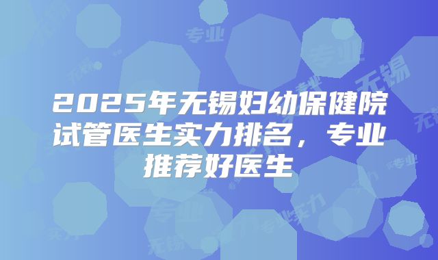 2025年无锡妇幼保健院试管医生实力排名，专业推荐好医生