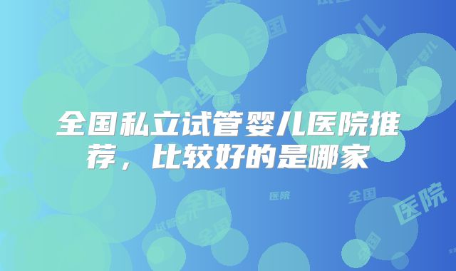 全国私立试管婴儿医院推荐，比较好的是哪家