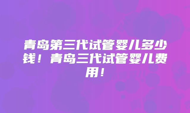 青岛第三代试管婴儿多少钱！青岛三代试管婴儿费用！