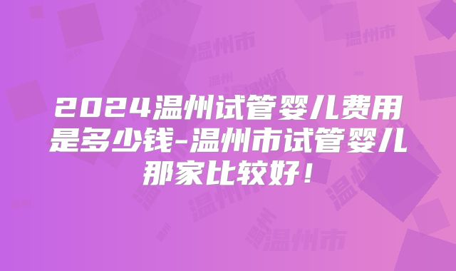 2024温州试管婴儿费用是多少钱-温州市试管婴儿那家比较好！