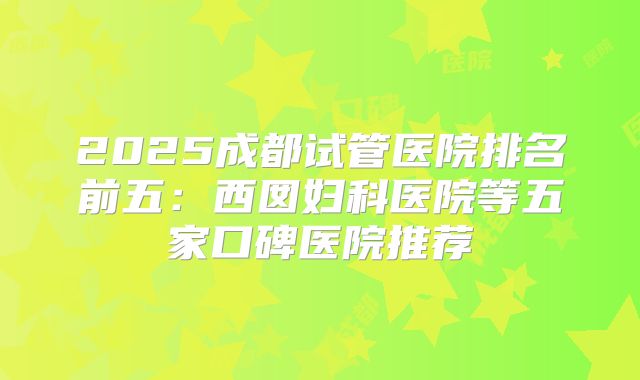 2025成都试管医院排名前五：西囡妇科医院等五家口碑医院推荐
