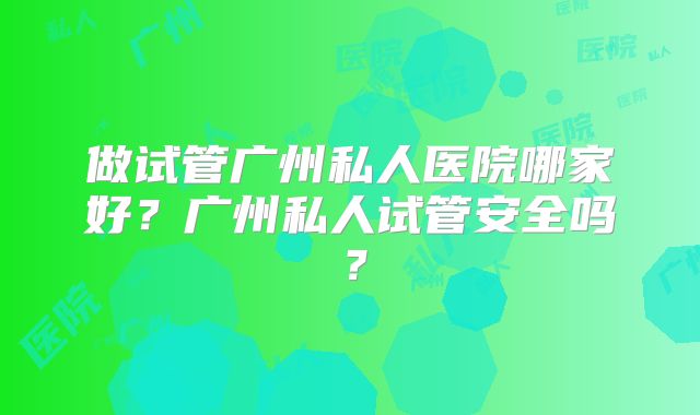 做试管广州私人医院哪家好?广州私人试管安全吗?