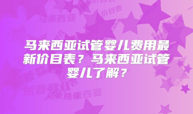 马来西亚试管婴儿费用最新价目表？马来西亚试管婴儿了解？