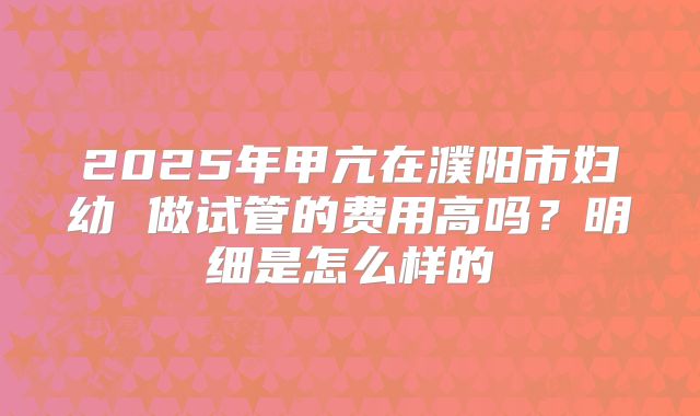 2025年甲亢在濮阳市妇幼 做试管的费用高吗？明细是怎么样的