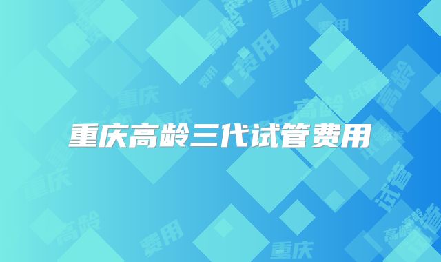 重庆高龄三代试管费用