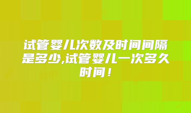 试管婴儿次数及时间间隔是多少,试管婴儿一次多久时间!
