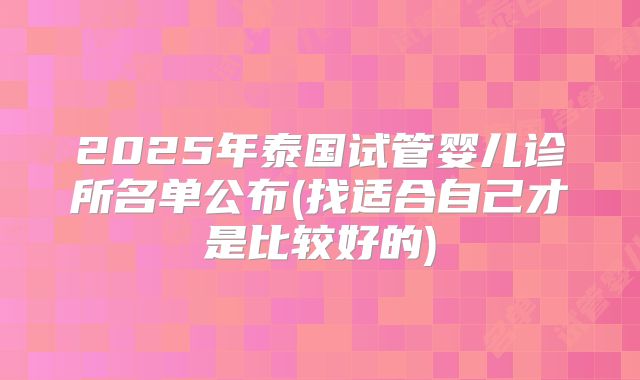 2025年泰国试管婴儿诊所名单公布(找适合自己才是比较好的)