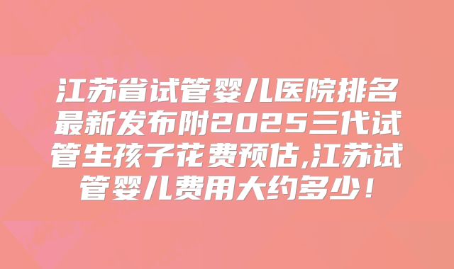 江苏省试管婴儿医院排名最新发布附2025三代试管生孩子花费预估,江苏试管婴儿费用大约多少!
