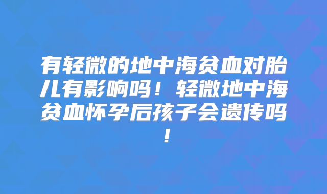 有轻微的地中海贫血对胎儿有影响吗！轻微地中海贫血怀孕后孩子会遗传吗！