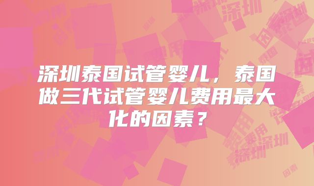 深圳泰国试管婴儿，泰国做三代试管婴儿费用最大化的因素？