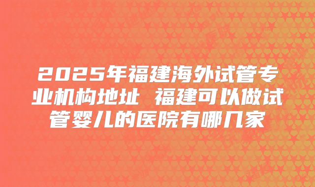 2025年福建海外试管专业机构地址 福建可以做试管婴儿的医院有哪几家