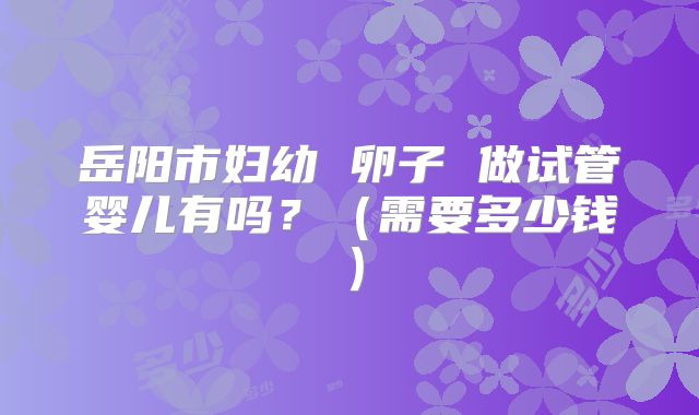 岳阳市妇幼 卵子 做试管婴儿有吗？（需要多少钱）