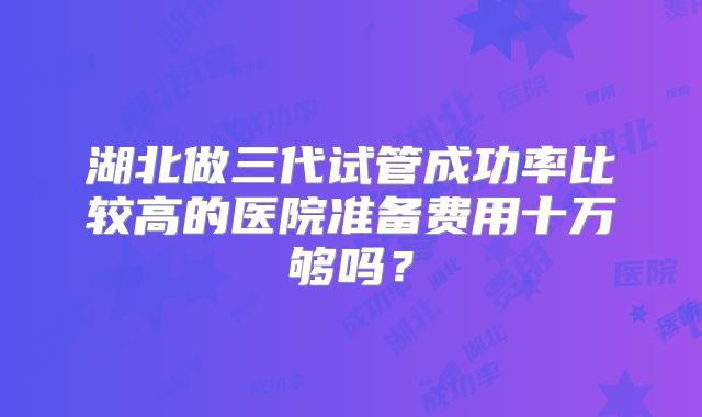 湖北做三代试管成功率比较高的医院准备费用十万够吗?