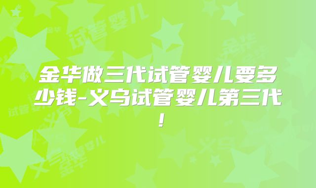 金华做三代试管婴儿要多少钱-义乌试管婴儿第三代！