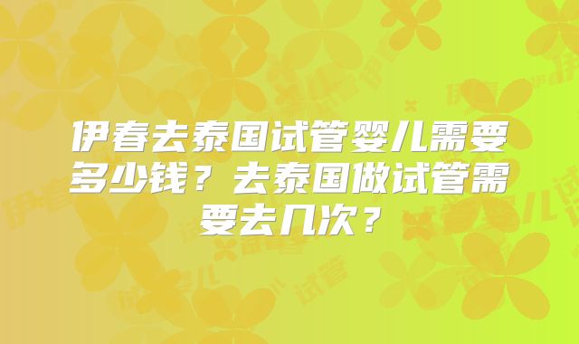 伊春去泰国试管婴儿需要多少钱？去泰国做试管需要去几次？