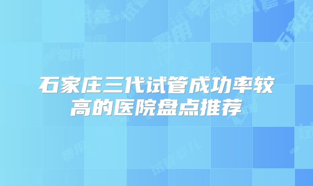 石家庄三代试管成功率较高的医院盘点推荐