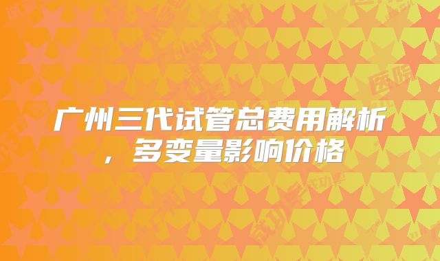广州三代试管总费用解析,多变量影响价格