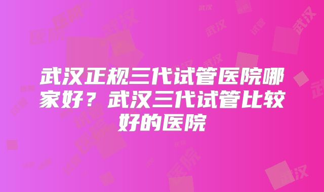武汉正规三代试管医院哪家好？武汉三代试管比较好的医院