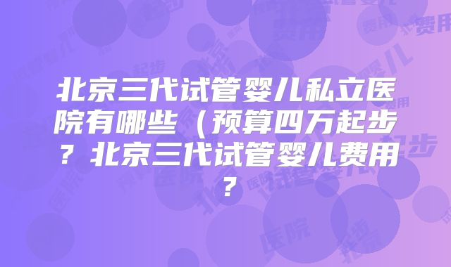 北京三代试管婴儿私立医院有哪些（预算四万起步？北京三代试管婴儿费用？