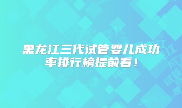 黑龙江三代试管婴儿成功率排行榜提前看！