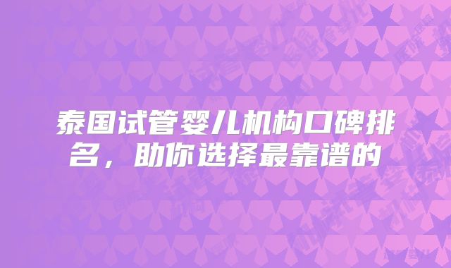 泰国试管婴儿机构口碑排名,助你选择最靠谱的