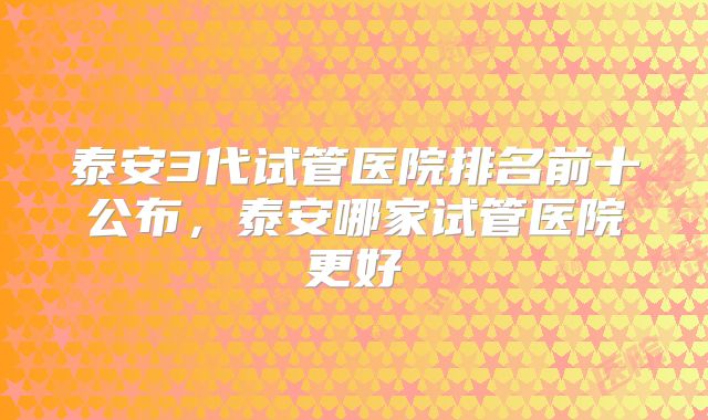 泰安3代试管医院排名前十公布,泰安哪家试管医院更好