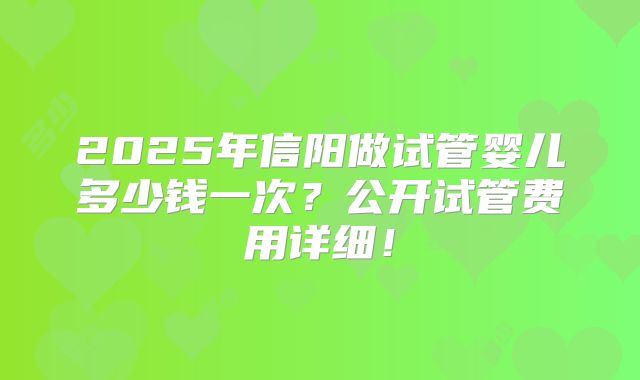 2025年信阳做试管婴儿多少钱一次?公开试管费用详细!