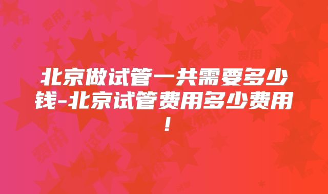 北京做试管一共需要多少钱-北京试管费用多少费用!