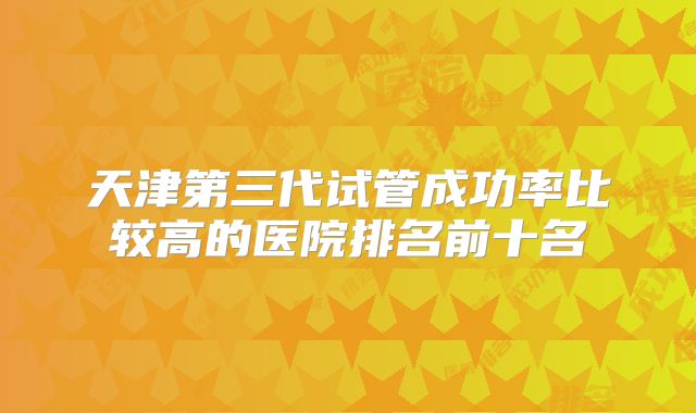 天津第三代试管成功率比较高的医院排名前十名