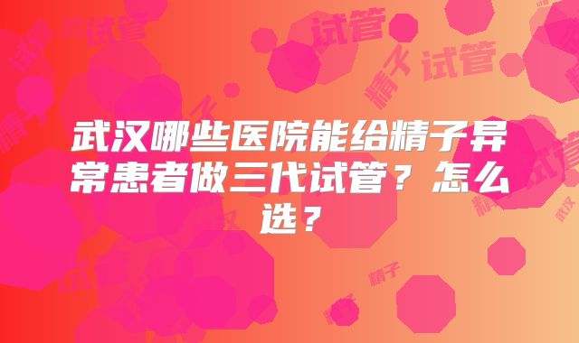 武汉哪些医院能给精子异常患者做三代试管?怎么选?