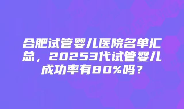 合肥试管婴儿医院名单汇总,20253代试管婴儿成功率有80%吗?