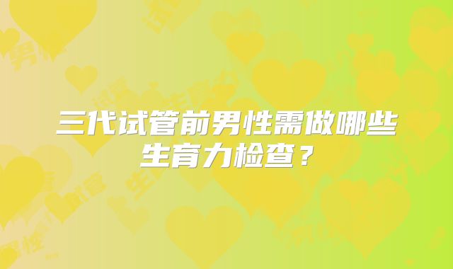 三代试管前男性需做哪些生育力检查？