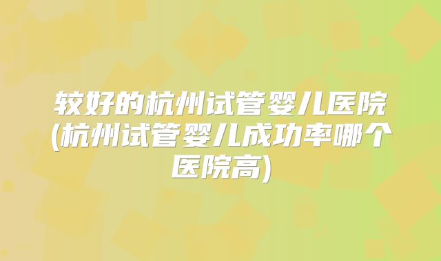 较好的杭州试管婴儿医院(杭州试管婴儿成功率哪个医院高)