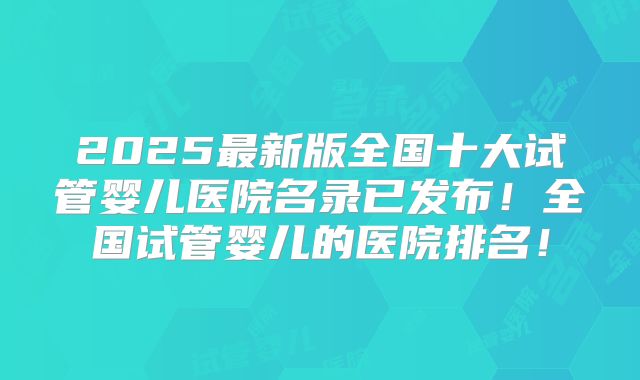 2025最新版全国十大试管婴儿医院名录已发布!全国试管婴儿的医院排名!