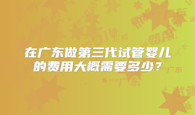 在广东做第三代试管婴儿的费用大概需要多少?