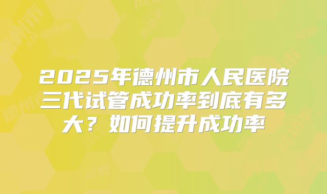 2025年德州市人民医院三代试管成功率到底有多大？如何提升成功率