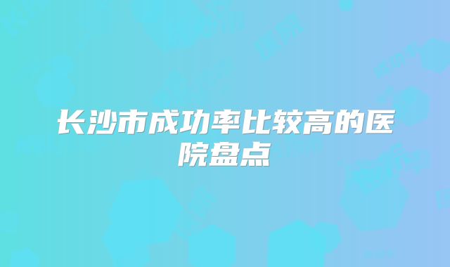 长沙市成功率比较高的医院盘点