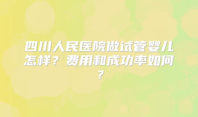 四川人民医院做试管婴儿怎样？费用和成功率如何？