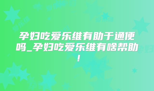 孕妇吃爱乐维有助于通便吗_孕妇吃爱乐维有啥帮助！
