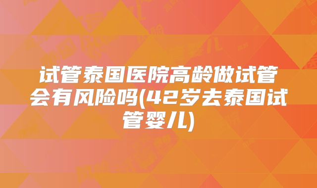 试管泰国医院高龄做试管会有风险吗(42岁去泰国试管婴儿)