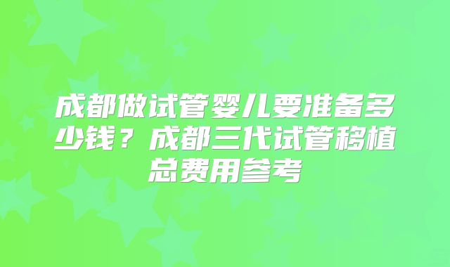 成都做试管婴儿要准备多少钱？成都三代试管移植总费用参考