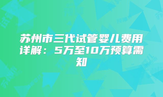苏州市三代试管婴儿费用详解：5万至10万预算需知