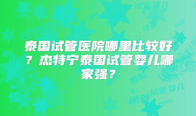 泰国试管医院哪里比较好？杰特宁泰国试管婴儿哪家强？