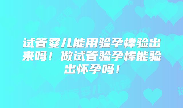 试管婴儿能用验孕棒验出来吗!做试管验孕棒能验出怀孕吗!