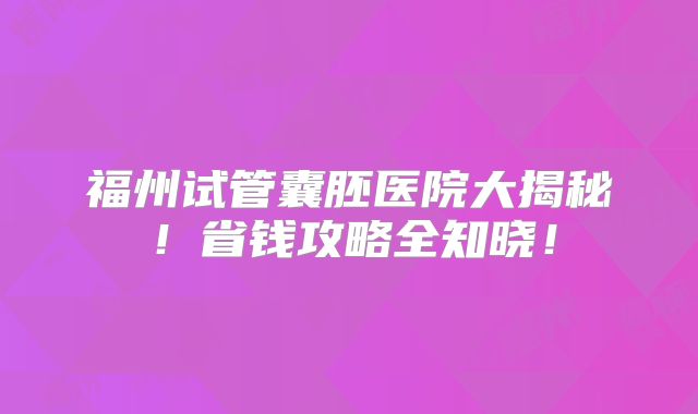 福州试管囊胚医院大揭秘！省钱攻略全知晓！