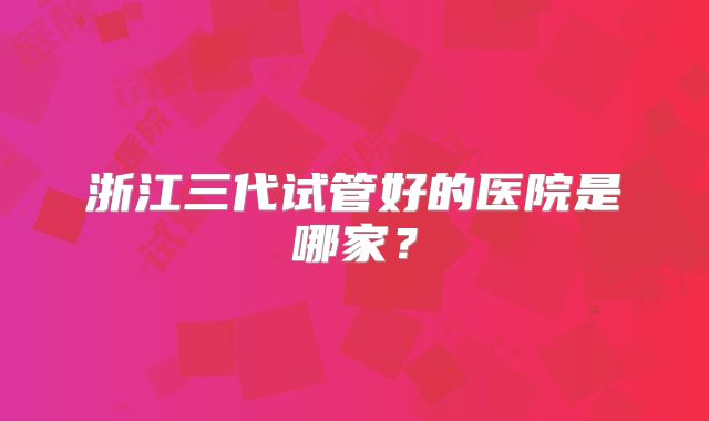 浙江三代试管好的医院是哪家?